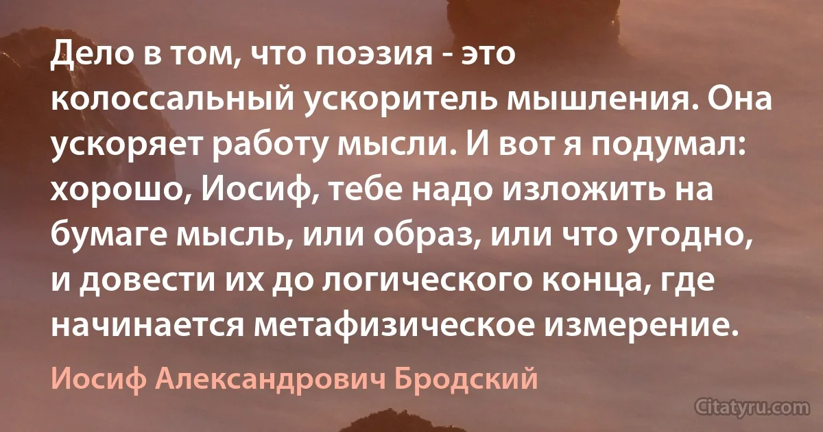 Дело в том, что поэзия - это колоссальный ускоритель мышления. Она ускоряет работу мысли. И вот я подумал: хорошо, Иосиф, тебе надо изложить на бумаге мысль, или образ, или что угодно, и довести их до логического конца, где начинается метафизическое измерение. (Иосиф Александрович Бродский)