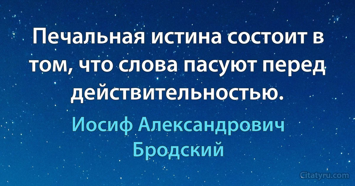 Печальная истина состоит в том, что слова пасуют перед действительностью. (Иосиф Александрович Бродский)