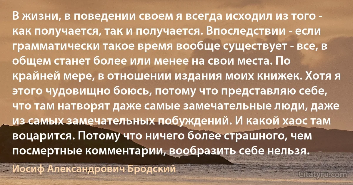 В жизни, в поведении своем я всегда исходил из того - как получается, так и получается. Впоследствии - если грамматически такое время вообще существует - все, в общем станет более или менее на свои места. По крайней мере, в отношении издания моих книжек. Хотя я этого чудовищно боюсь, потому что представляю себе, что там натворят даже самые замечательные люди, даже из самых замечательных побуждений. И какой хаос там воцарится. Потому что ничего более страшного, чем посмертные комментарии, вообразить себе нельзя. (Иосиф Александрович Бродский)