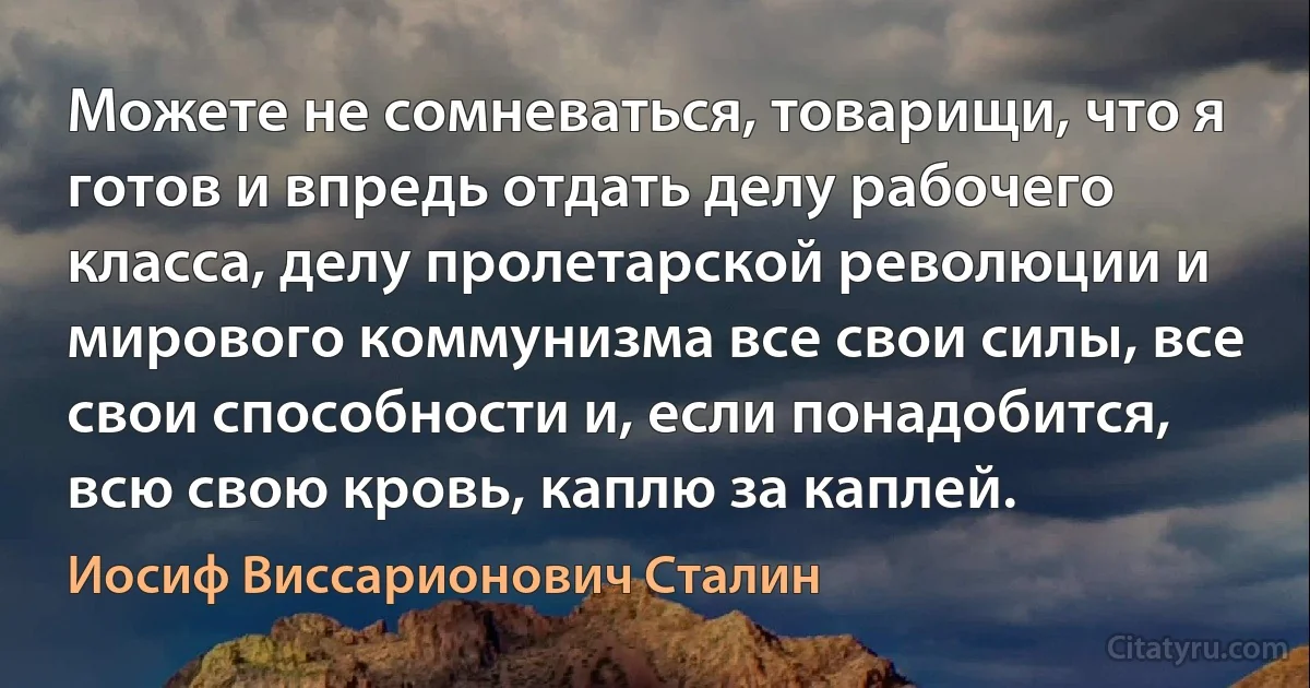 Можете не сомневаться, товарищи, что я готов и впредь отдать делу рабочего класса, делу пролетарской революции и мирового коммунизма все свои силы, все свои способности и, если понадобится, всю свою кровь, каплю за каплей. (Иосиф Виссарионович Сталин)