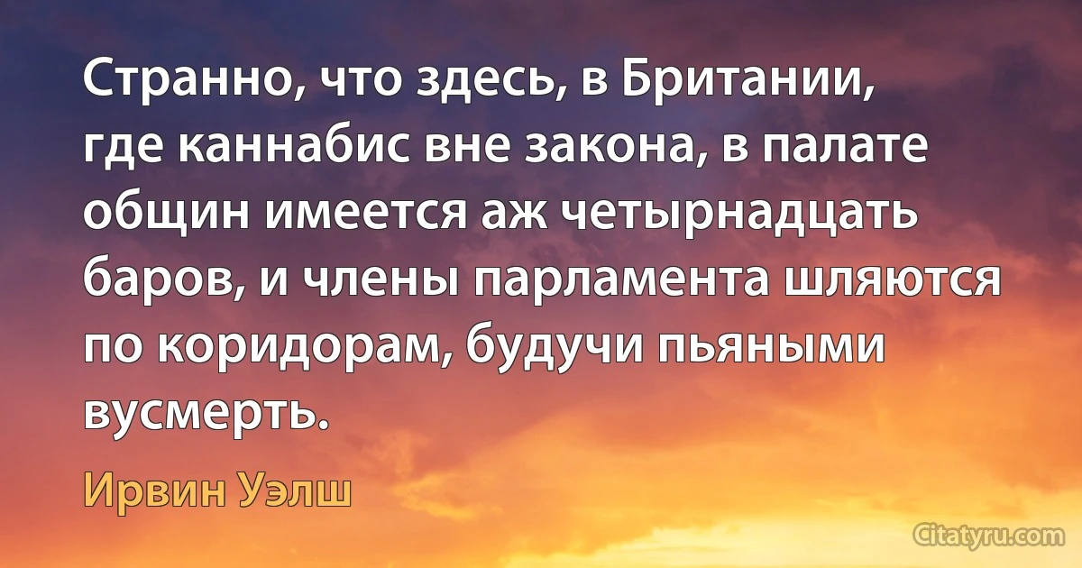 Странно, что здесь, в Британии, где каннабис вне закона, в палате общин имеется аж четырнадцать баров, и члены парламента шляются по коридорам, будучи пьяными вусмерть. (Ирвин Уэлш)