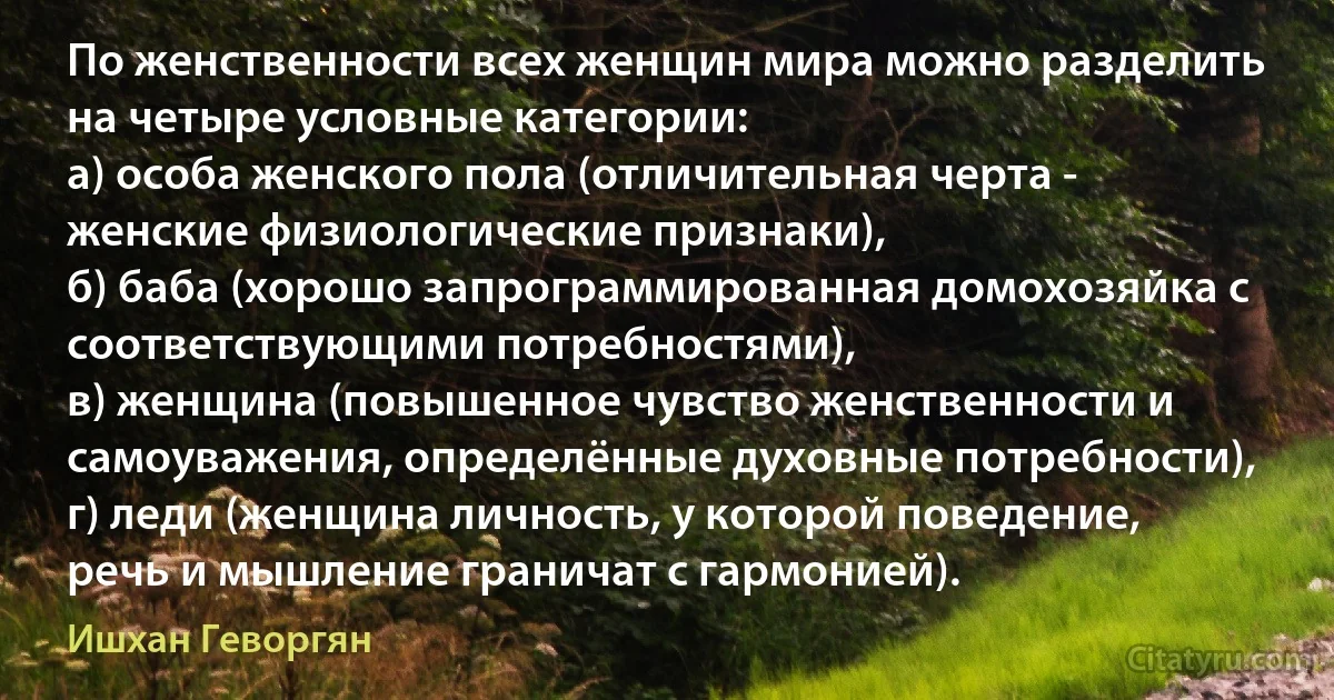 По женственности всех женщин мира можно разделить на четыре условные категории:
а) особа женского пола (отличительная черта - женские физиологические признаки),
б) баба (хорошо запрограммированная домохозяйка с соответствующими потребностями),
в) женщина (повышенное чувство женственности и самоуважения, определённые духовные потребности),
г) леди (женщина личность, у которой поведение, речь и мышление граничат с гармонией). (Ишхан Геворгян)