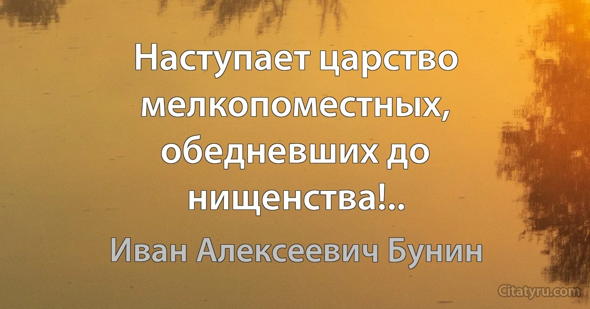 Наступает царство мелкопоместных, обедневших до нищенства!.. (Иван Алексеевич Бунин)