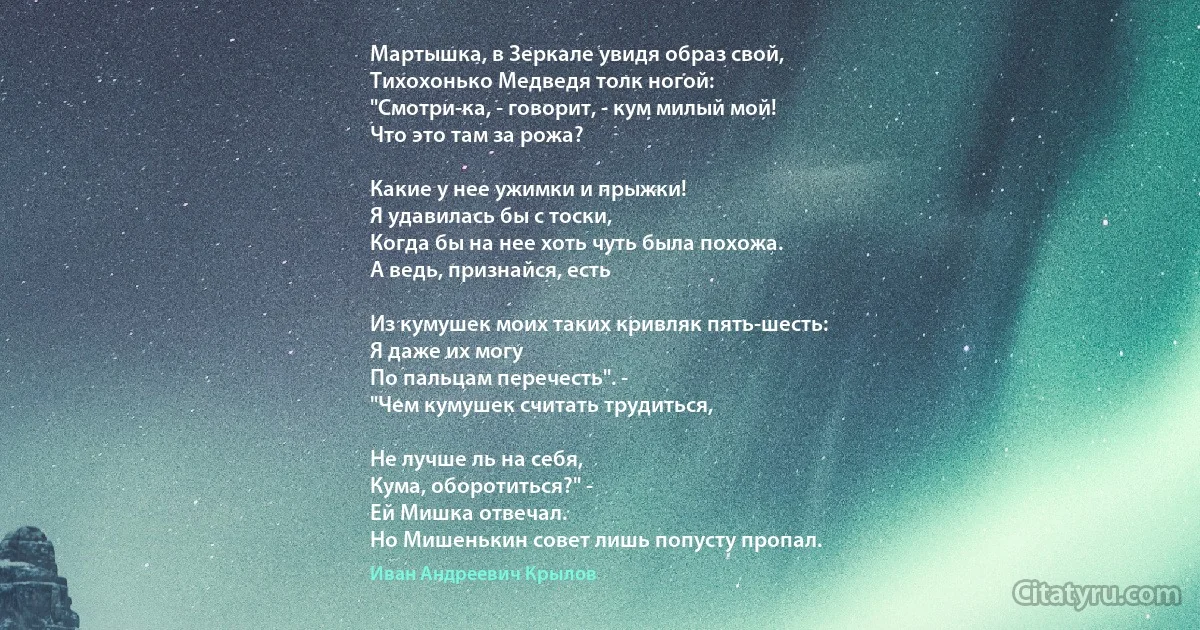 Мартышка, в Зеркале увидя образ свой,
Тихохонько Медведя толк ногой:
"Смотри-ка, - говорит, - кум милый мой!
Что это там за рожа?

Какие у нее ужимки и прыжки!
Я удавилась бы с тоски,
Когда бы на нее хоть чуть была похожа.
А ведь, признайся, есть

Из кумушек моих таких кривляк пять-шесть:
Я даже их могу
По пальцам перечесть". -
"Чем кумушек считать трудиться,

Не лучше ль на себя, 
Кума, оборотиться?" -
Ей Мишка отвечал.
Но Мишенькин совет лишь попусту пропал. (Иван Андреевич Крылов)