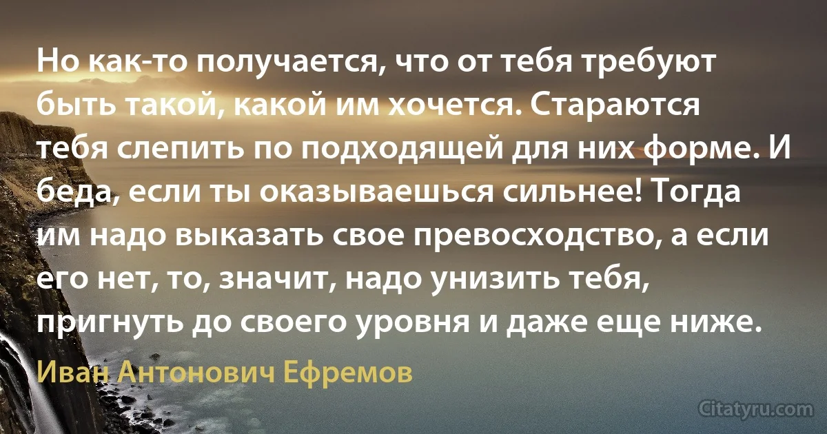 Но как-то получается, что от тебя требуют быть такой, какой им хочется. Стараются тебя слепить по подходящей для них форме. И беда, если ты оказываешься сильнее! Тогда им надо выказать свое превосходство, а если его нет, то, значит, надо унизить тебя, пригнуть до своего уровня и даже еще ниже. (Иван Антонович Ефремов)