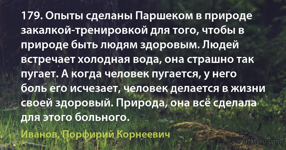 179. Опыты сделаны Паршеком в природе закалкой-тренировкой для того, чтобы в природе быть людям здоровым. Людей встречает холодная вода, она страшно так пугает. А когда человек пугается, у него боль его исчезает, человек делается в жизни своей здоровый. Природа, она всё сделала для этого больного. (Иванов, Порфирий Корнеевич)