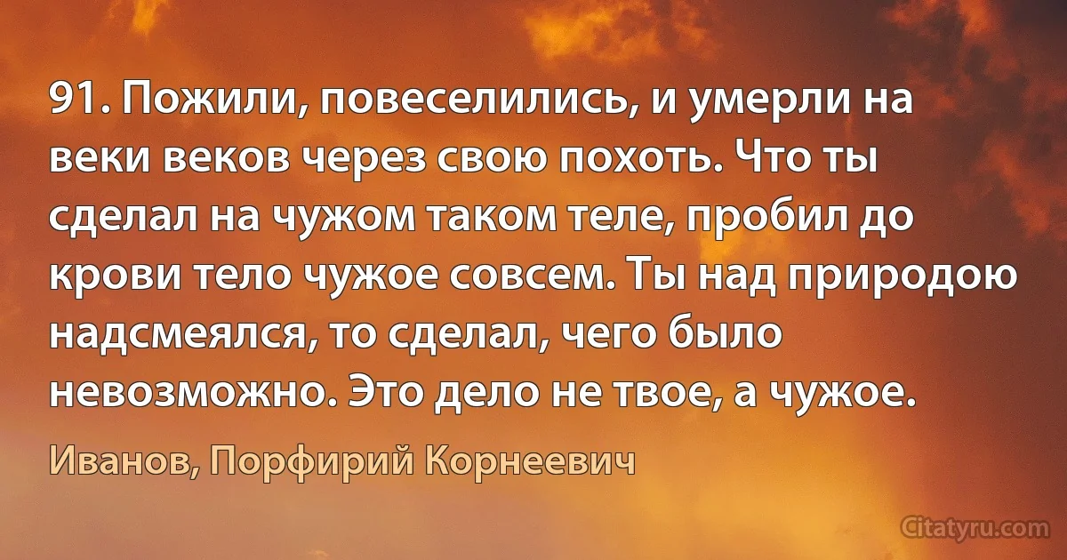 91. Пожили, повеселились, и умерли на веки веков через свою похоть. Что ты сделал на чужом таком теле, пробил до крови тело чужое совсем. Ты над природою надсмеялся, то сделал, чего было невозможно. Это дело не твое, а чужое. (Иванов, Порфирий Корнеевич)