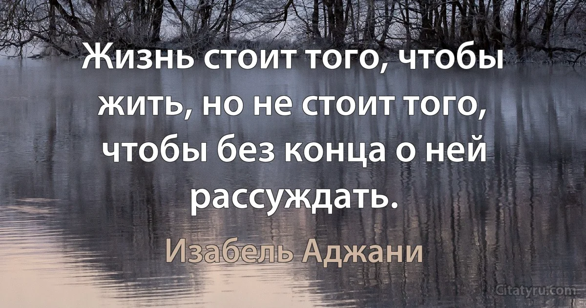 Жизнь стоит того, чтобы жить, но не стоит того, чтобы без конца о ней рассуждать. (Изабель Аджани)