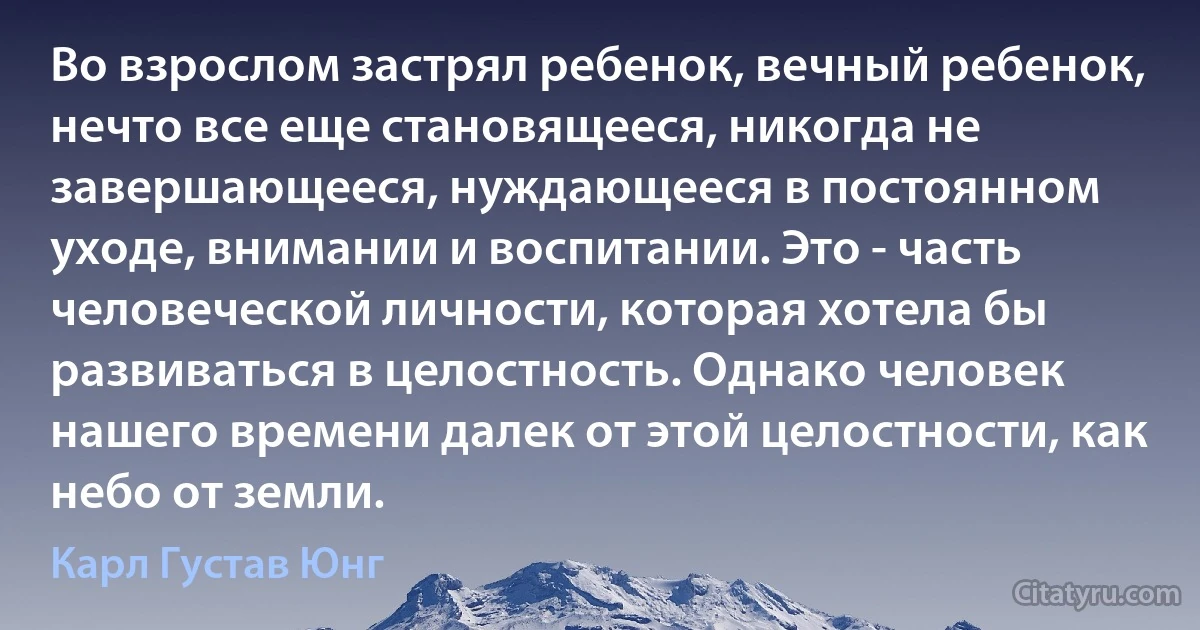 Во взрослом застрял ребенок, вечный ребенок, нечто все еще становящееся, никогда не завершающееся, нуждающееся в постоянном уходе, внимании и воспитании. Это - часть человеческой личности, которая хотела бы развиваться в целостность. Однако человек нашего времени далек от этой целостности, как небо от земли. (Карл Густав Юнг)