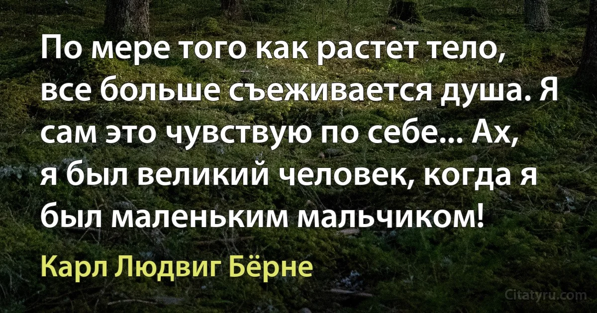 По мере того как растет тело, все больше съеживается душа. Я сам это чувствую по себе... Ах, я был великий человек, когда я был маленьким мальчиком! (Карл Людвиг Бёрне)