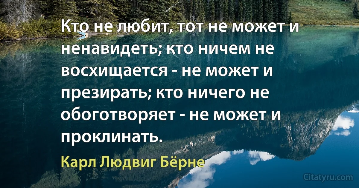 Кто не любит, тот не может и ненавидеть; кто ничем не восхищается - не может и презирать; кто ничего не обоготворяет - не может и проклинать. (Карл Людвиг Бёрне)