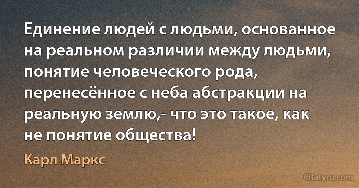 Единение людей с людьми, основанное на реальном различии между людьми, понятие человеческого рода, перенесённое с неба абстракции на реальную землю,- что это такое, как не понятие общества! (Карл Маркс)