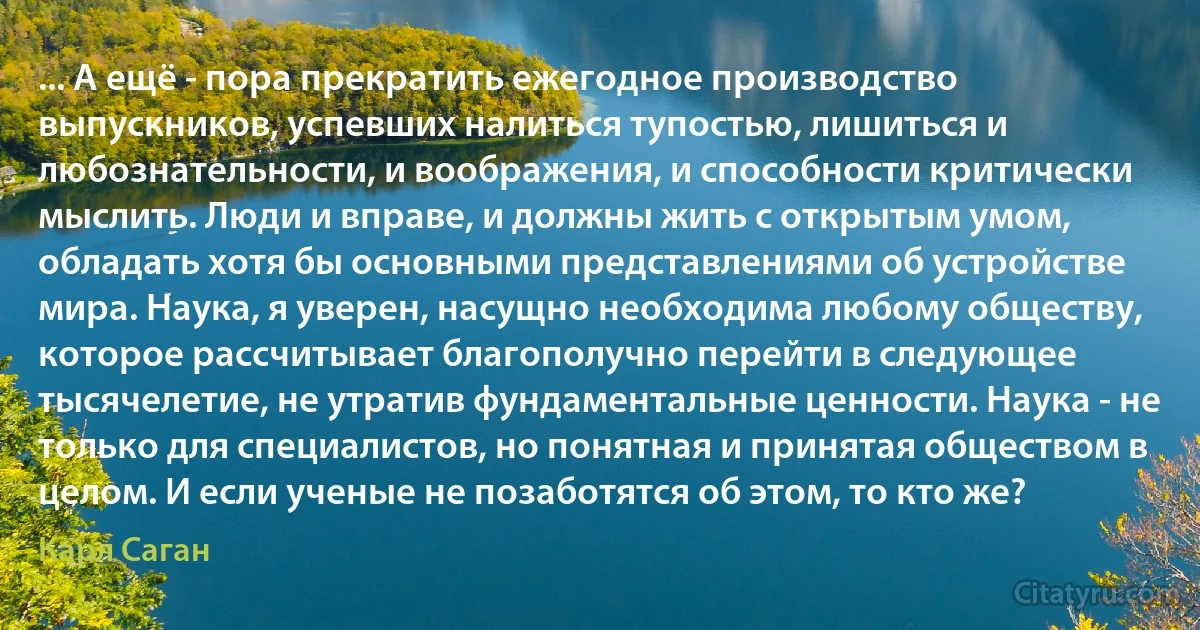 ... А ещё - пора прекратить ежегодное производство выпускников, успевших налиться тупостью, лишиться и любознательности, и воображения, и способности критически мыслить. Люди и вправе, и должны жить с открытым умом, обладать хотя бы основными представлениями об устройстве мира. Наука, я уверен, насущно необходима любому обществу, которое рассчитывает благополучно перейти в следующее тысячелетие, не утратив фундаментальные ценности. Наука - не только для специалистов, но понятная и принятая обществом в целом. И если ученые не позаботятся об этом, то кто же? (Карл Саган)