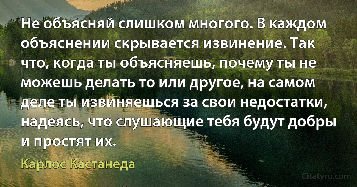 Не объясняй слишком многого. В каждом объяснении скрывается извинение. Так что, когда ты объясняешь, почему ты не можешь делать то или другое, на самом деле ты извиняешься за свои недостатки, надеясь, что слушающие тебя будут добры и простят их. (Карлос Кастанеда)