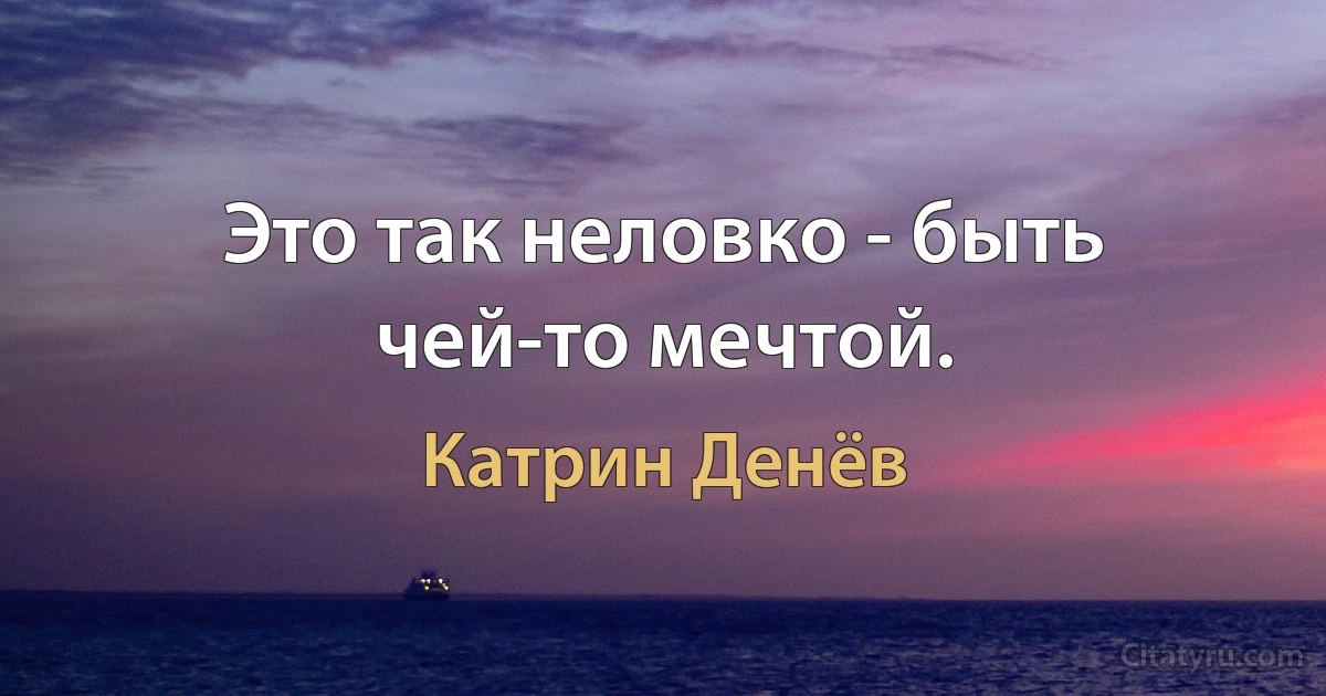 Это так неловко - быть чей-то мечтой. (Катрин Денёв)