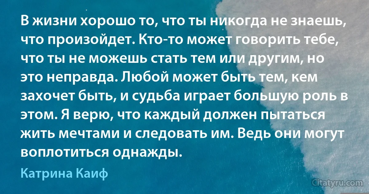 В жизни хорошо то, что ты никогда не знаешь, что произойдет. Кто-то может говорить тебе, что ты не можешь стать тем или другим, но это неправда. Любой может быть тем, кем захочет быть, и судьба играет большую роль в этом. Я верю, что каждый должен пытаться жить мечтами и следовать им. Ведь они могут воплотиться однажды. (Катрина Каиф)