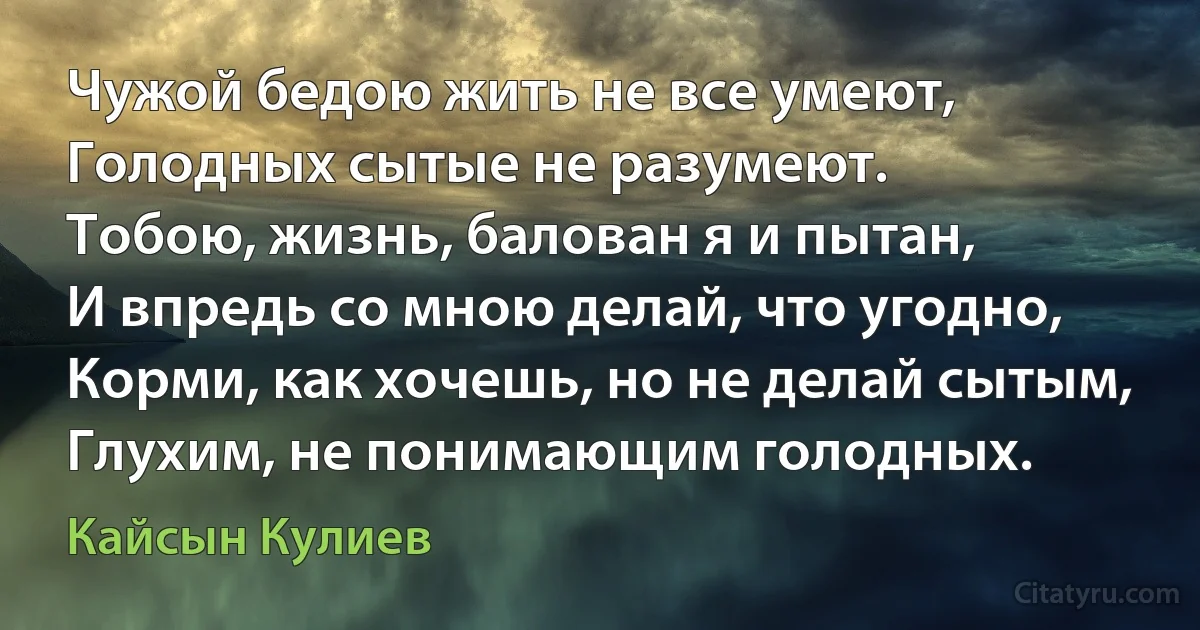 Чужой бедою жить не все умеют,
Голодных сытые не разумеют.
Тобою, жизнь, балован я и пытан,
И впредь со мною делай, что угодно,
Корми, как хочешь, но не делай сытым,
Глухим, не понимающим голодных. (Кайсын Кулиев)