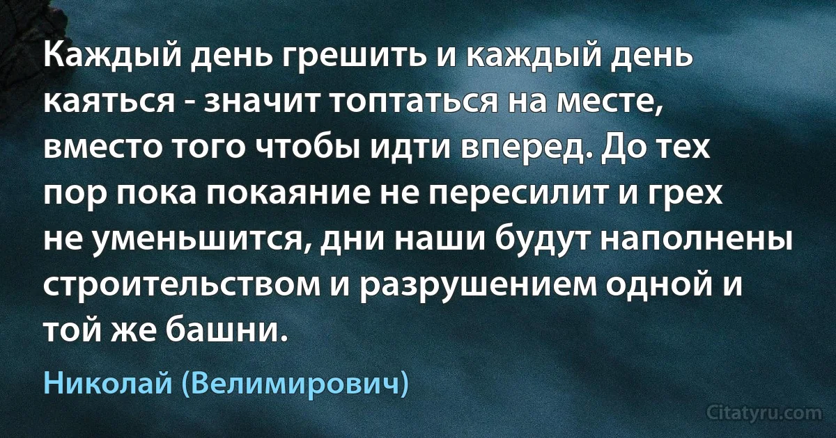 Каждый день грешить и каждый день каяться - значит топтаться на месте, вместо того чтобы идти вперед. До тех пор пока покаяние не пересилит и грех не уменьшится, дни наши будут наполнены строительством и разрушением одной и той же башни. (Николай (Велимирович))