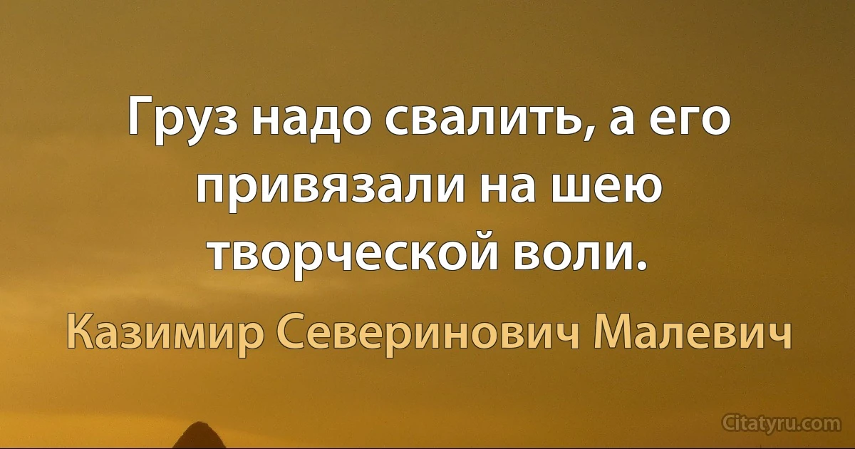 Груз надо свалить, а его привязали на шею творческой воли. (Казимир Северинович Малевич)