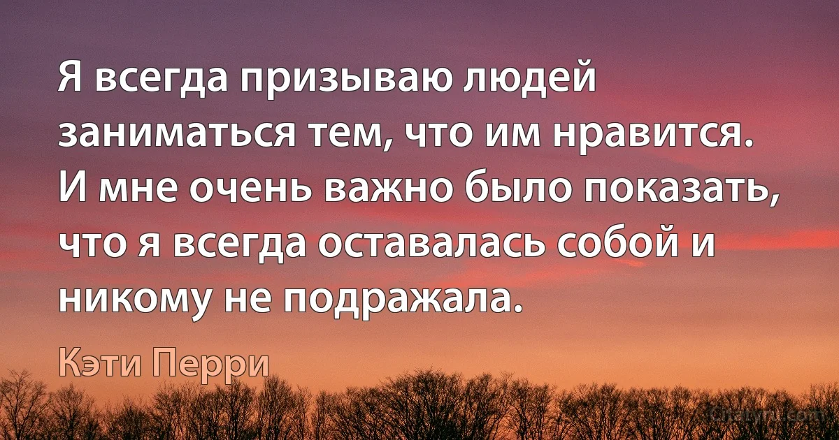 Я всегда призываю людей заниматься тем, что им нравится. И мне очень важно было показать, что я всегда оставалась собой и никому не подражала. (Кэти Перри)