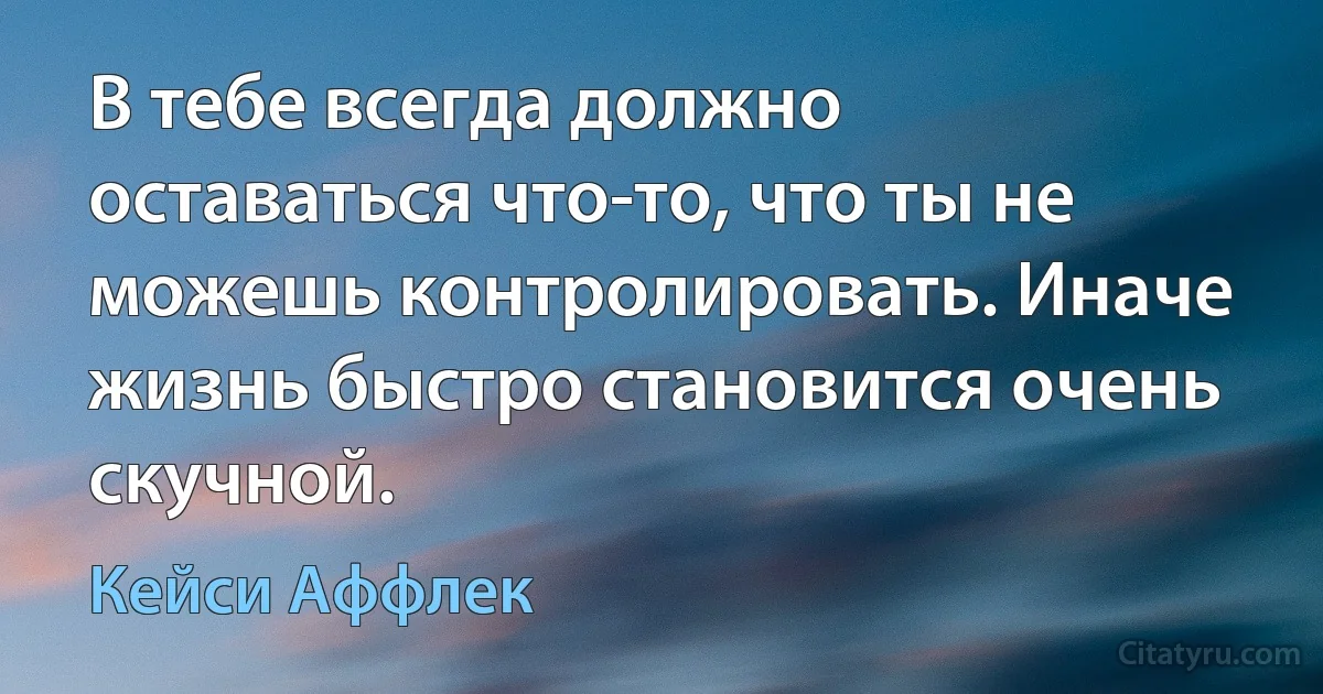 В тебе всегда должно оставаться что-то, что ты не можешь контролировать. Иначе жизнь быстро становится очень скучной. (Кейси Аффлек)