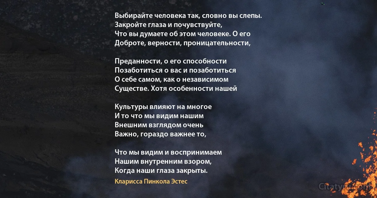 Выбирайте человека так, словно вы слепы. 
Закройте глаза и почувствуйте,
Что вы думаете об этом человеке. О его
Доброте, верности, проницательности,

Преданности, о его способности
Позаботиться о вас и позаботиться 
О себе самом, как о независимом
Существе. Хотя особенности нашей

Культуры влияют на многое
И то что мы видим нашим
Внешним взглядом очень
Важно, гораздо важнее то,

Что мы видим и воспринимаем 
Нашим внутренним взором, 
Когда наши глаза закрыты. (Кларисса Пинкола Эстес)