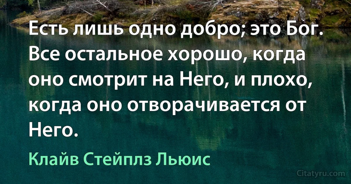 Есть лишь одно добро; это Бог. Все остальное хорошо, когда оно смотрит на Него, и плохо, когда оно отворачивается от Него. (Клайв Стейплз Льюис)