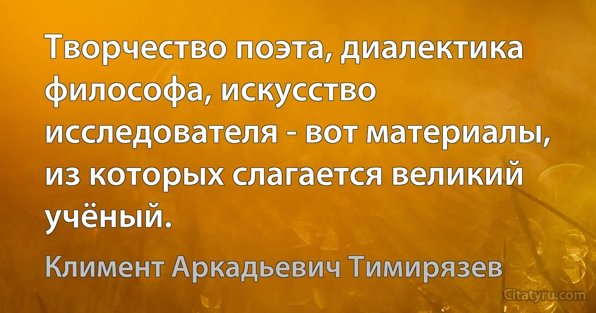 Творчество поэта, диалектика философа, искусство исследователя - вот материалы, из которых слагается великий учёный. (Климент Аркадьевич Тимирязев)