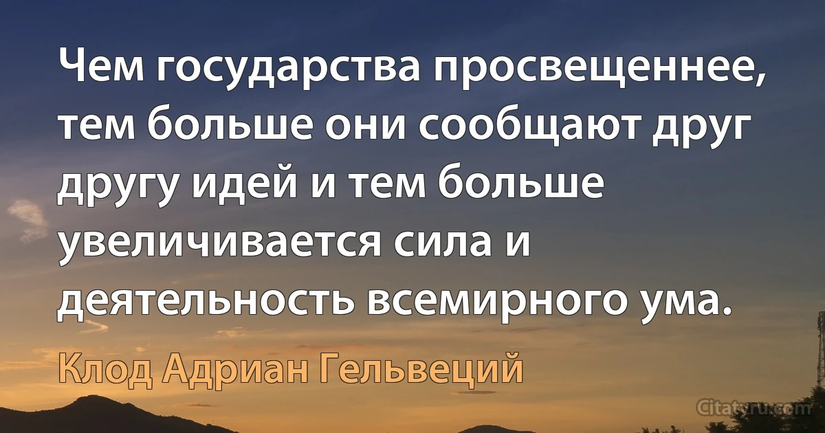 Чем государства просвещеннее, тем больше они сообщают друг другу идей и тем больше увеличивается сила и деятельность всемирного ума. (Клод Адриан Гельвеций)