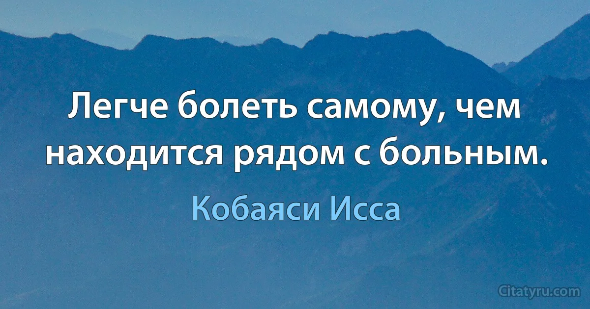 Легче болеть самому, чем находится рядом с больным. (Кобаяси Исса)