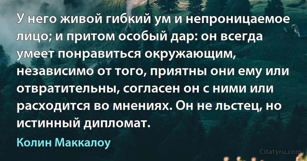 У него живой гибкий ум и непроницаемое лицо; и притом особый дар: он всегда умеет понравиться окружающим, независимо от того, приятны они ему или отвратительны, согласен он с ними или расходится во мнениях. Он не льстец, но истинный дипломат. (Колин Маккалоу)