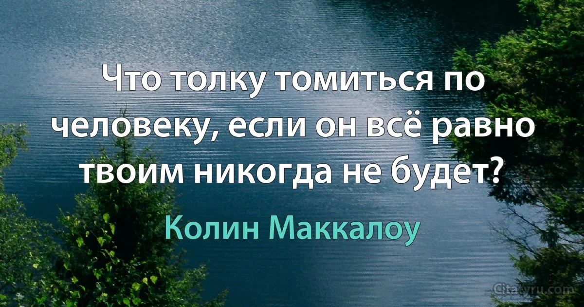 Что толку томиться по человеку, если он всё равно твоим никогда не будет? (Колин Маккалоу)