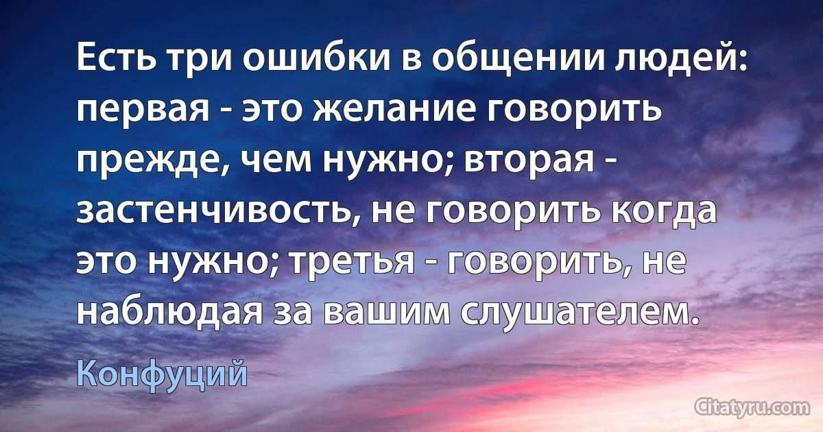 Есть три ошибки в общении людей: первая - это желание говорить прежде, чем нужно; вторая - застенчивость, не говорить когда это нужно; третья - говорить, не наблюдая за вашим слушателем. (Конфуций)