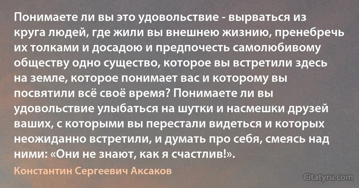 Понимаете ли вы это удовольствие - вырваться из круга людей, где жили вы внешнею жизнию, пренебречь их толками и досадою и предпочесть самолюбивому обществу одно существо, которое вы встретили здесь на земле, которое понимает вас и которому вы посвятили всё своё время? Понимаете ли вы удовольствие улыбаться на шутки и насмешки друзей ваших, с которыми вы перестали видеться и которых неожиданно встретили, и думать про себя, смеясь над ними: «Они не знают, как я счастлив!». (Константин Сергеевич Аксаков)