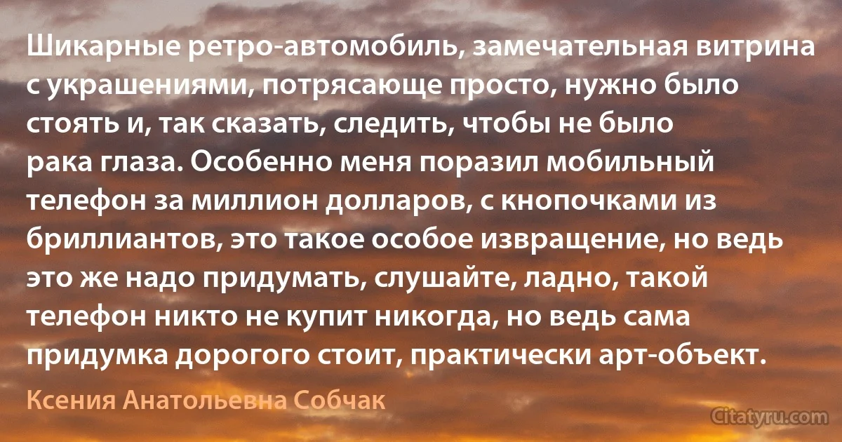 Шикарные ретро-автомобиль, замечательная витрина с украшениями, потрясающе просто, нужно было стоять и, так сказать, следить, чтобы не было рака глаза. Особенно меня поразил мобильный телефон за миллион долларов, с кнопочками из бриллиантов, это такое особое извращение, но ведь это же надо придумать, слушайте, ладно, такой телефон никто не купит никогда, но ведь сама придумка дорогого стоит, практически арт-объект. (Ксения Анатольевна Собчак)