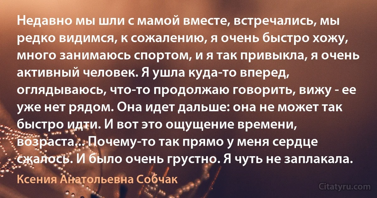 Недавно мы шли с мамой вместе, встречались, мы редко видимся, к сожалению, я очень быстро хожу, много занимаюсь спортом, и я так привыкла, я очень активный человек. Я ушла куда-то вперед, оглядываюсь, что-то продолжаю говорить, вижу - ее уже нет рядом. Она идет дальше: она не может так быстро идти. И вот это ощущение времени, возраста... Почему-то так прямо у меня сердце сжалось. И было очень грустно. Я чуть не заплакала. (Ксения Анатольевна Собчак)