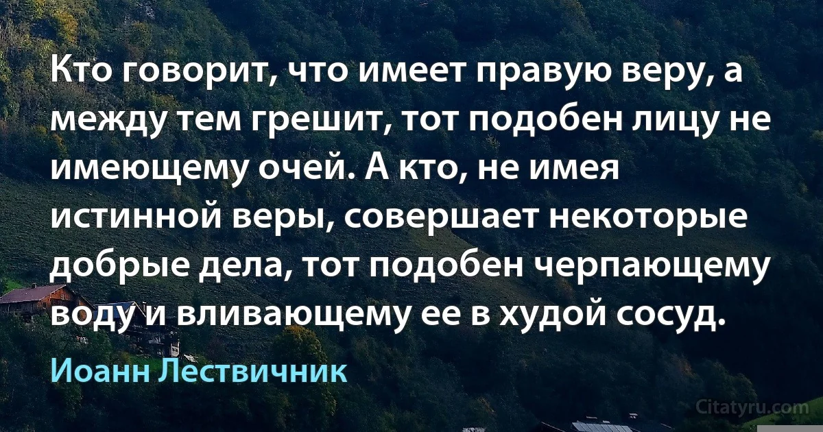 Кто говорит, что имеет правую веру, а между тем грешит, тот подобен лицу не имеющему очей. А кто, не имея истинной веры, совершает некоторые добрые дела, тот подобен черпающему воду и вливающему ее в худой сосуд. (Иоанн Лествичник)