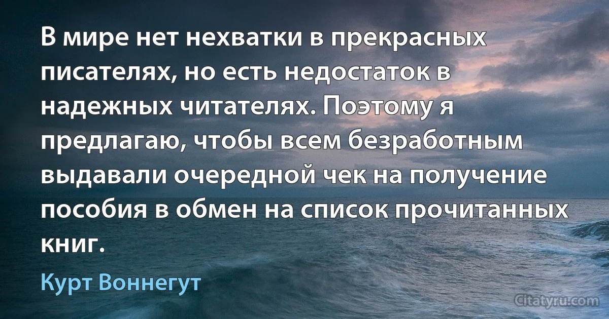 В мире нет нехватки в прекрасных писателях, но есть недостаток в надежных читателях. Поэтому я предлагаю, чтобы всем безработным выдавали очередной чек на получение пособия в обмен на список прочитанных книг. (Курт Воннегут)