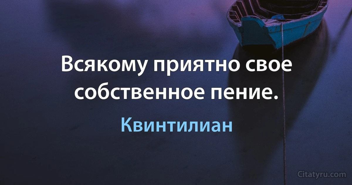 Всякому приятно свое собственное пение. (Квинтилиан)