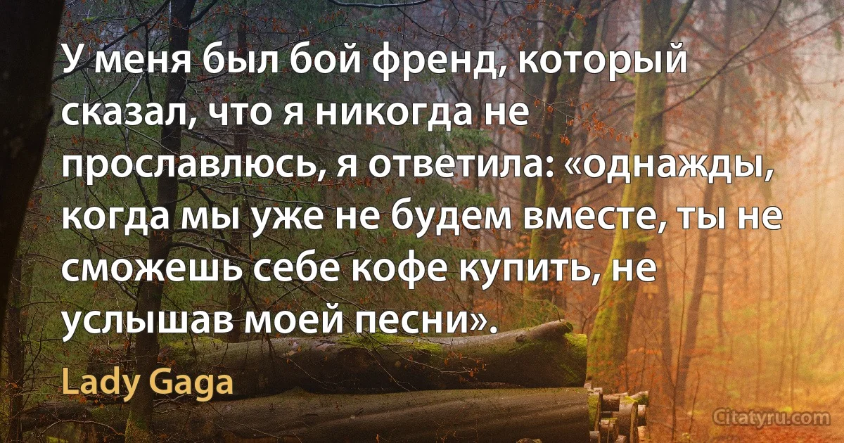 У меня был бой френд, который сказал, что я никогда не прославлюсь, я ответила: «однажды, когда мы уже не будем вместе, ты не сможешь себе кофе купить, не услышав моей песни». (Lady Gaga)