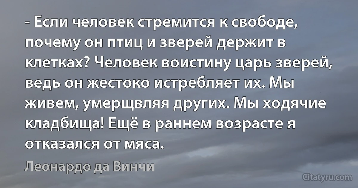 - Если человек стремится к свободе, почему он птиц и зверей держит в клетках? Человек воистину царь зверей, ведь он жестоко истребляет их. Мы живем, умерщвляя других. Мы ходячие кладбища! Ещё в раннем возрасте я отказался от мяса. (Леонардо да Винчи)