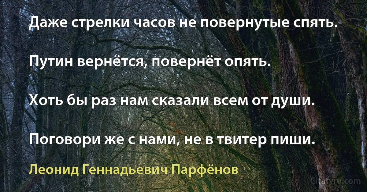 Даже стрелки часов не повернутые спять.

Путин вернётся, повернёт опять.

Хоть бы раз нам сказали всем от души.

Поговори же с нами, не в твитер пиши. (Леонид Геннадьевич Парфёнов)