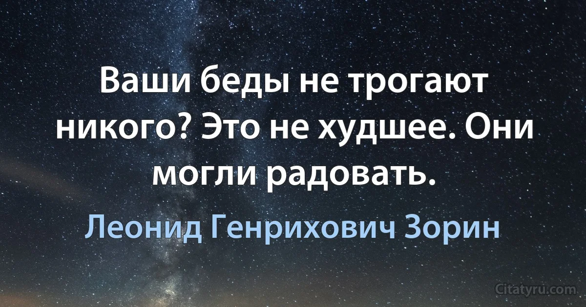 Ваши беды не трогают никого? Это не худшее. Они могли радовать. (Леонид Генрихович Зорин)