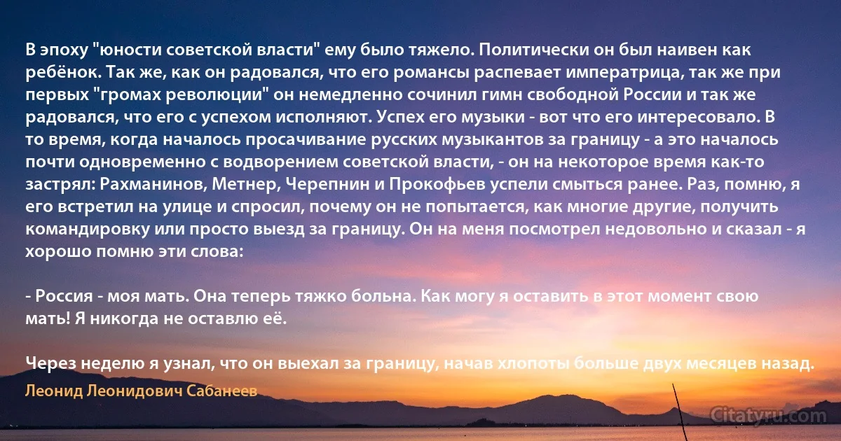 В эпоху "юности советской власти" ему было тяжело. Политически он был наивен как ребёнок. Так же, как он радовался, что его романсы распевает императрица, так же при первых "громах революции" он немедленно сочинил гимн свободной России и так же радовался, что его с успехом исполняют. Успех его музыки - вот что его интересовало. В то время, когда началось просачивание русских музыкантов за границу - а это началось почти одновременно с водворением советской власти, - он на некоторое время как-то застрял: Рахманинов, Метнер, Черепнин и Прокофьев успели смыться ранее. Раз, помню, я его встретил на улице и спросил, почему он не попытается, как многие другие, получить командировку или просто выезд за границу. Он на меня посмотрел недовольно и сказал - я хорошо помню эти слова:

- Россия - моя мать. Она теперь тяжко больна. Как могу я оставить в этот момент свою мать! Я никогда не оставлю её.

Через неделю я узнал, что он выехал за границу, начав хлопоты больше двух месяцев назад. (Леонид Леонидович Сабанеев)