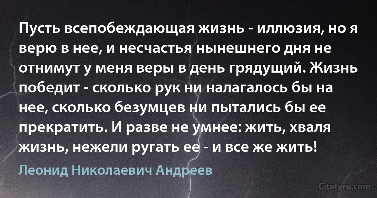 Пусть всепобеждающая жизнь - иллюзия, но я верю в нее, и несчастья нынешнего дня не отнимут у меня веры в день грядущий. Жизнь победит - сколько рук ни налагалось бы на нее, сколько безумцев ни пытались бы ее прекратить. И разве не умнее: жить, хваля жизнь, нежели ругать ее - и все же жить! (Леонид Николаевич Андреев)