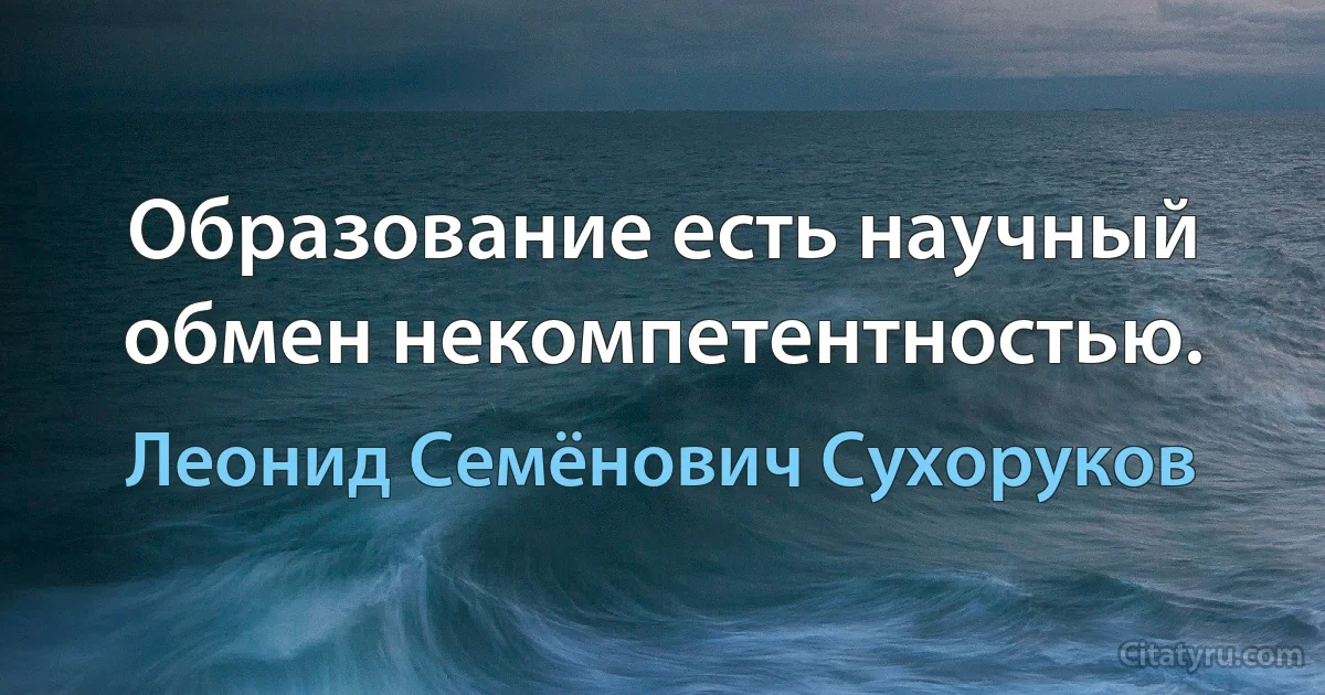 Образование есть научный обмен некомпетентностью. (Леонид Семёнович Сухоруков)