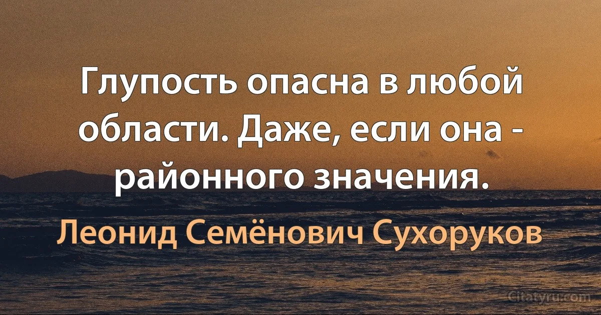 Глупость опасна в любой области. Даже, если она - районного значения. (Леонид Семёнович Сухоруков)