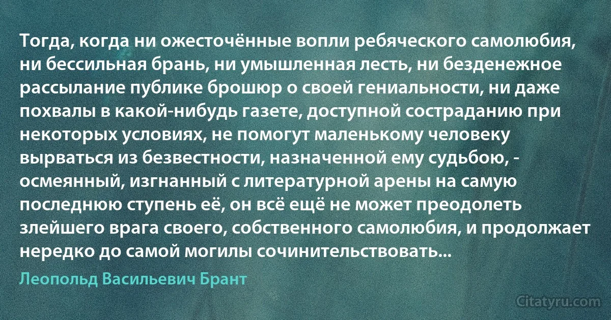 Тогда, когда ни ожесточённые вопли ребяческого самолюбия, ни бессильная брань, ни умышленная лесть, ни безденежное рассылание публике брошюр о своей гениальности, ни даже похвалы в какой-нибудь газете, доступной состраданию при некоторых условиях, не помогут маленькому человеку вырваться из безвестности, назначенной ему судьбою, - осмеянный, изгнанный с литературной арены на самую последнюю ступень её, он всё ещё не может преодолеть злейшего врага своего, собственного самолюбия, и продолжает нередко до самой могилы сочинительствовать... (Леопольд Васильевич Брант)