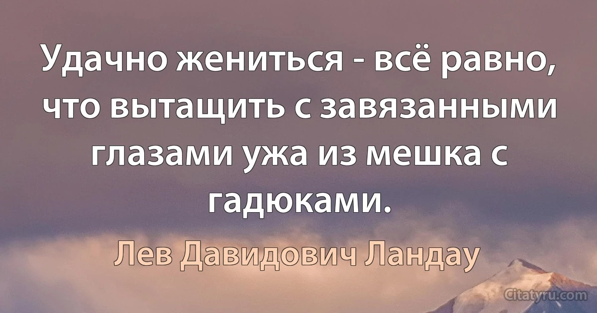 Удачно жениться - всё равно, что вытащить с завязанными глазами ужа из мешка с гадюками. (Лев Давидович Ландау)