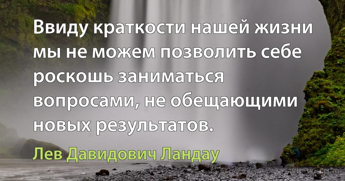 Ввиду краткости нашей жизни мы не можем позволить себе роскошь заниматься вопросами, не обещающими новых результатов. (Лев Давидович Ландау)